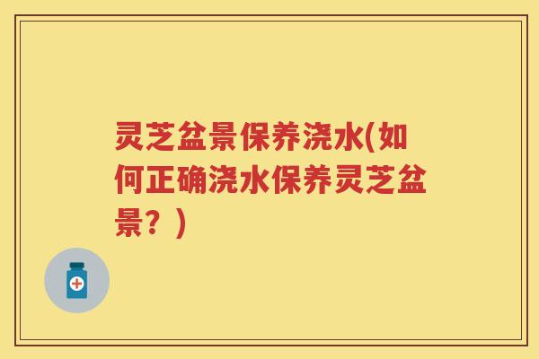 灵芝盆景保养浇水(如何正确浇水保养灵芝盆景？)