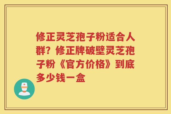 修正灵芝孢子粉适合人群？修正牌破壁灵芝孢子粉《官方价格》到底多少钱一盒
