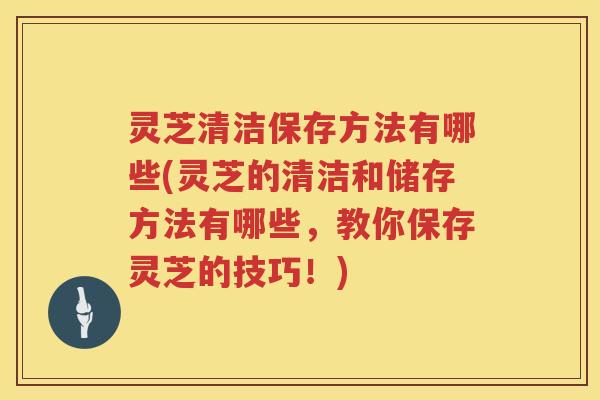 灵芝清洁保存方法有哪些(灵芝的清洁和储存方法有哪些,教你保存灵芝的技巧!) 灵芝清洁保存方法有哪些(灵芝的清洁和储存方法有哪些,教你保存灵芝的技巧!)