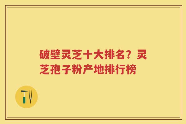 破壁灵芝十大排名?灵芝孢子粉产地排行榜 破壁灵芝十大排名?灵芝孢子粉产地排行榜