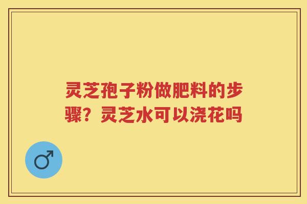 灵芝孢子粉做肥料的步骤？灵芝水可以浇花吗