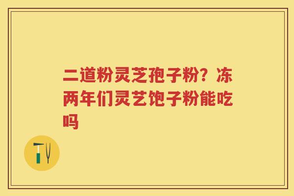 二道粉灵芝孢子粉?冻两年们灵艺饱子粉能吃吗 二道粉灵芝孢子粉?冻两年们灵艺饱子粉能吃吗