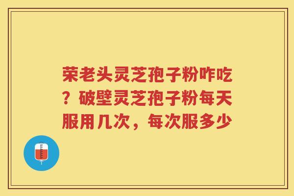 荣老头灵芝孢子粉咋吃？破壁灵芝孢子粉每天服用几次，每次服多少