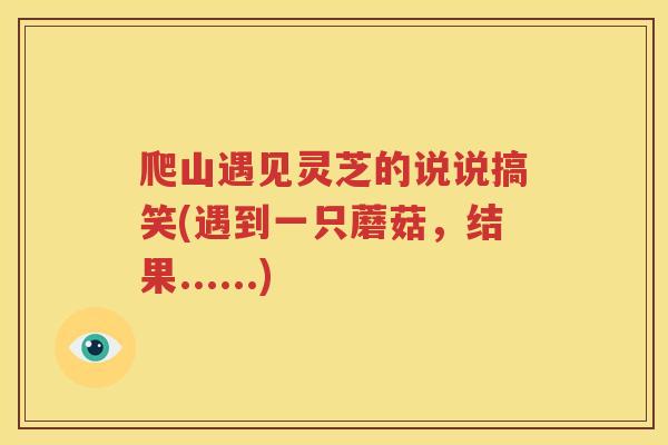 爬山遇见灵芝的说说搞笑(遇到一只蘑菇，结果......)