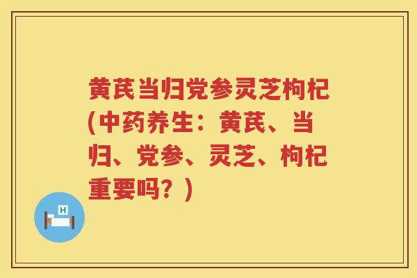 黄芪当归党参灵芝枸杞(养生：黄芪、当归、党参、灵芝、枸杞重要吗？)