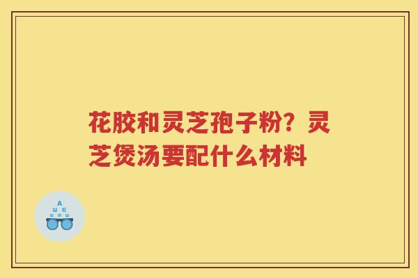 花胶和灵芝孢子粉？灵芝煲汤要配什么材料