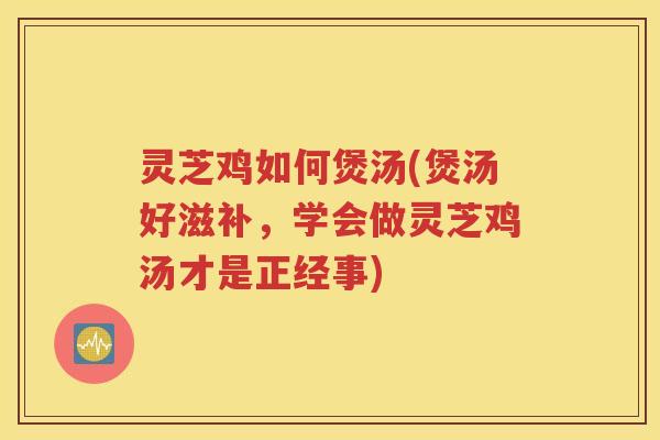 灵芝鸡如何煲汤(煲汤好滋补，学会做灵芝鸡汤才是正经事)