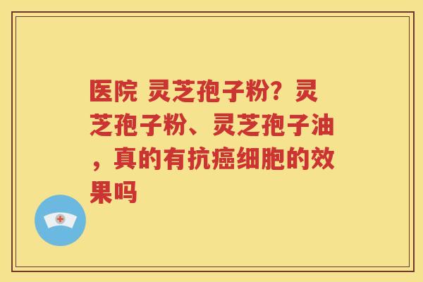 医院 灵芝孢子粉？灵芝孢子粉、灵芝孢子油，真的有抗细胞的效果吗