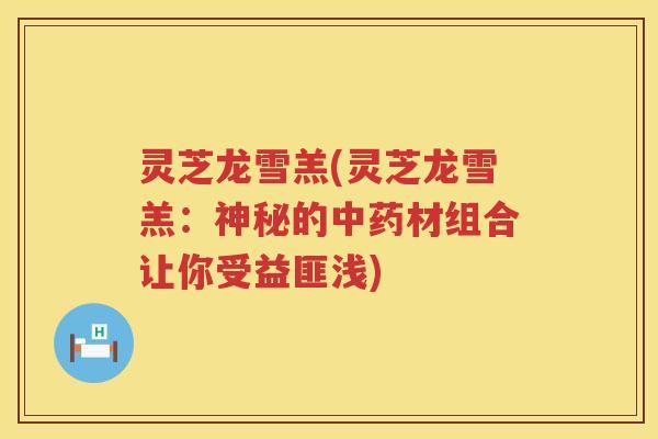 灵芝龙雪羔(灵芝龙雪羔：神秘的材组合让你受益匪浅)
