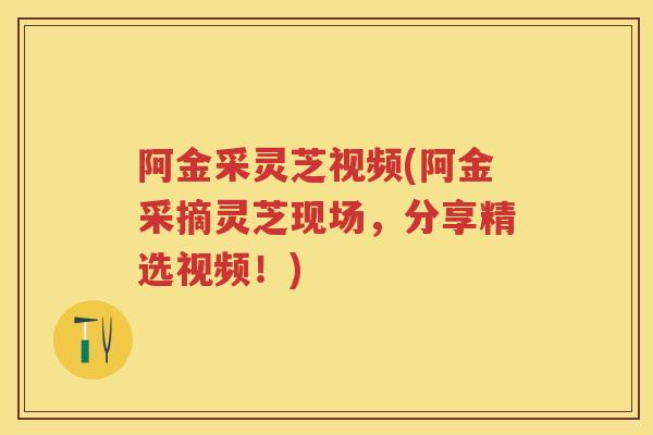阿金采灵芝视频(阿金采摘灵芝现场，分享精选视频！)