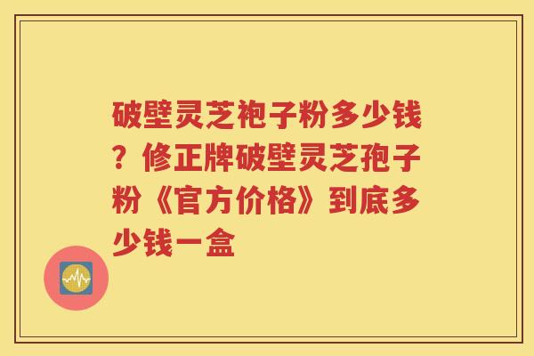 破壁灵芝袍子粉多少钱?修正牌破壁灵芝孢子粉《官方价格》到底多少钱一盒 破壁灵芝袍子粉多少钱?修正牌破壁灵芝孢子粉《官方价格》到底多少钱一盒