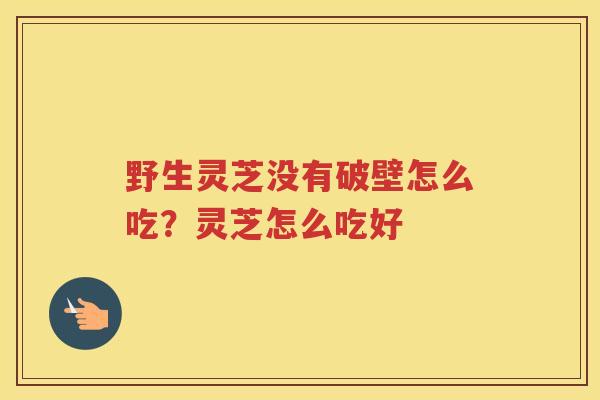 野生灵芝没有破壁怎么吃？灵芝怎么吃好