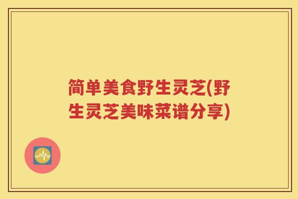 简单美食野生灵芝(野生灵芝美味菜谱分享) 简单美食野生灵芝(野生灵芝美味菜谱分享)