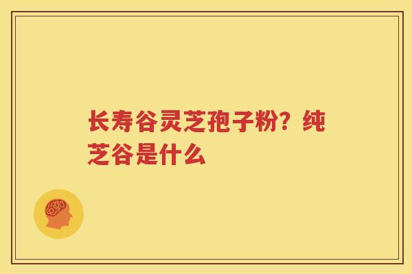 长寿谷灵芝孢子粉？纯芝谷是什么
