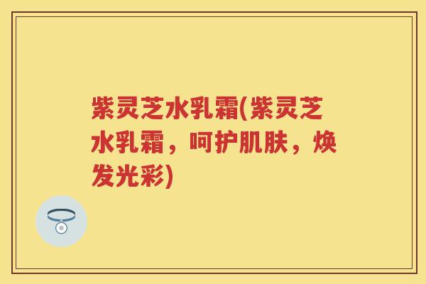 紫灵芝水乳霜(紫灵芝水乳霜，呵护，焕发光彩)