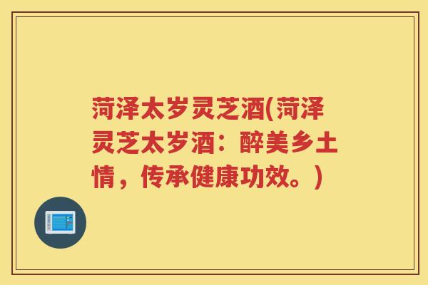 菏泽太岁灵芝酒(菏泽灵芝太岁酒：醉美乡土情，传承健康功效。)