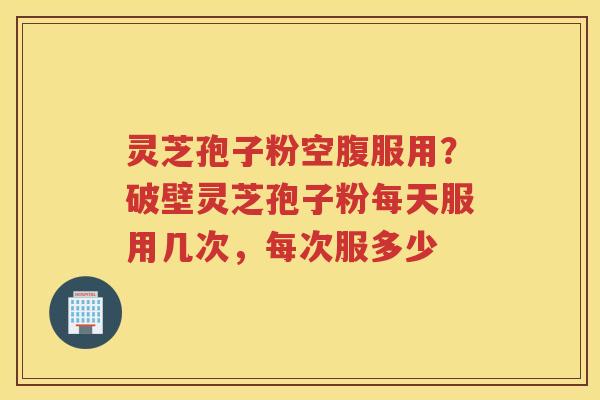 灵芝孢子粉空腹服用？破壁灵芝孢子粉每天服用几次，每次服多少