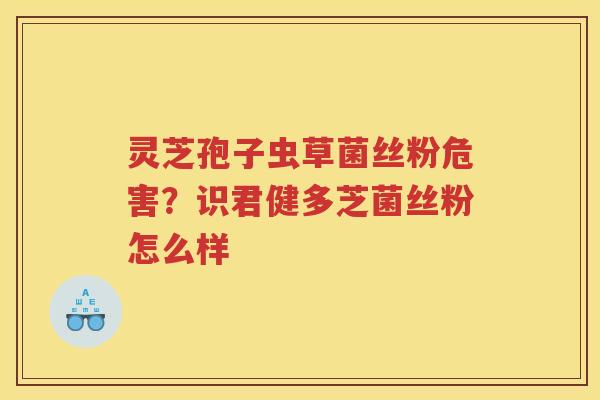 灵芝孢子虫草菌丝粉危害?识君健多芝菌丝粉怎么样 灵芝孢子虫草菌丝粉危害?识君健多芝菌丝粉怎么样