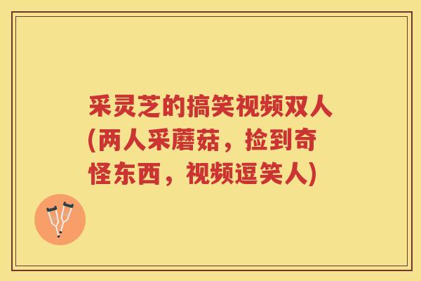 采灵芝的搞笑视频双人(两人采蘑菇，捡到奇怪东西，视频逗笑人)