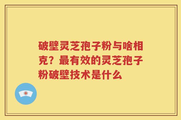 破壁灵芝孢子粉与啥相克?有效的灵芝孢子粉破壁技术是什么 破壁灵芝孢子粉与啥相克?有效的灵芝孢子粉破壁技术是什么