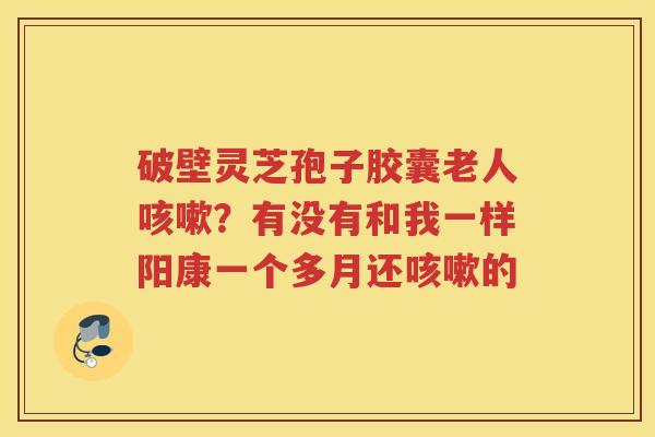 破壁灵芝孢子胶囊老人？有没有和我一样阳康一个多月还的