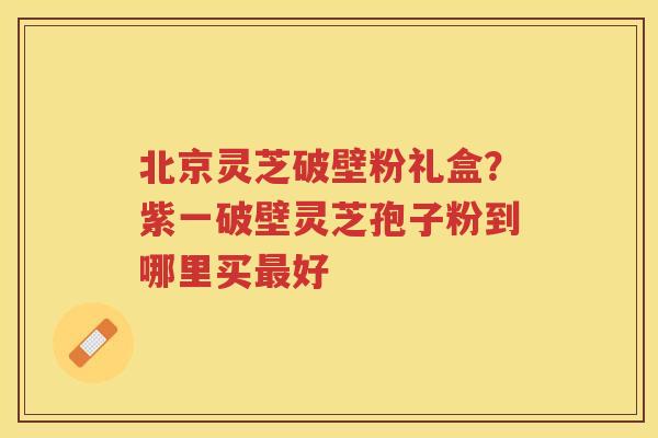 北京灵芝破壁粉礼盒？紫一破壁灵芝孢子粉到哪里买好