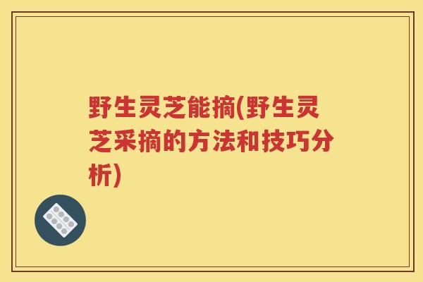 野生灵芝能摘(野生灵芝采摘的方法和技巧分析)