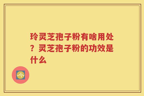玲灵芝孢子粉有啥用处？灵芝孢子粉的功效是什么