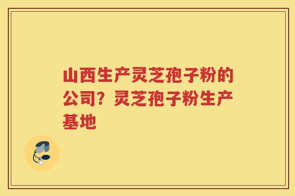 山西生产灵芝孢子粉的公司？灵芝孢子粉生产基地