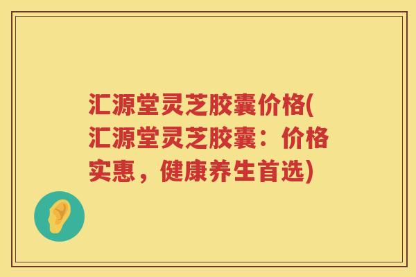 汇源堂灵芝胶囊价格(汇源堂灵芝胶囊：价格实惠，健康养生首选)
