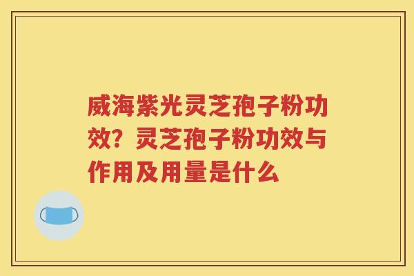 威海紫光灵芝孢子粉功效？灵芝孢子粉功效与作用及用量是什么