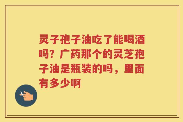 灵子孢子油吃了能喝酒吗？广药那个的灵芝孢子油是瓶装的吗，里面有多少啊