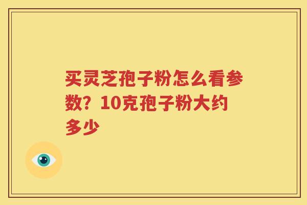 买灵芝孢子粉怎么看参数?10克孢子粉大约多少 买灵芝孢子粉怎么看参数?10克孢子粉大约多少
