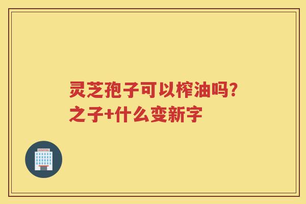 灵芝孢子可以榨油吗?之子+什么变新字 灵芝孢子可以榨油吗?之子+什么变新字