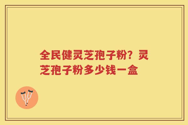 全民健灵芝孢子粉?灵芝孢子粉多少钱一盒 全民健灵芝孢子粉?灵芝孢子粉多少钱一盒