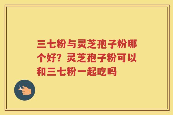 三七粉与灵芝孢子粉哪个好？灵芝孢子粉可以和三七粉一起吃吗