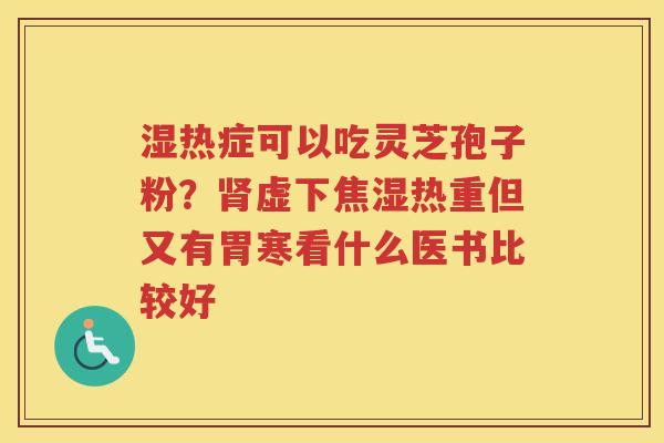 湿热症可以吃灵芝孢子粉?虚下焦湿热重但又有胃寒看什么医书比较好 湿热症可以吃灵芝孢子粉?虚下焦湿热重但又有胃寒看什么医书比较好