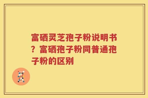富硒灵芝孢子粉说明书？富硒孢子粉同普通孢子粉的区别