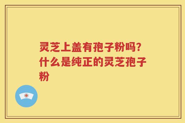 灵芝上盖有孢子粉吗？什么是纯正的灵芝孢子粉