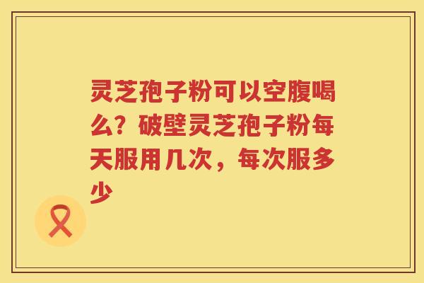 灵芝孢子粉可以空腹喝么？破壁灵芝孢子粉每天服用几次，每次服多少