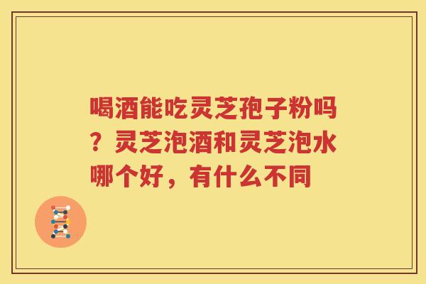 喝酒能吃灵芝孢子粉吗？灵芝泡酒和灵芝泡水哪个好，有什么不同