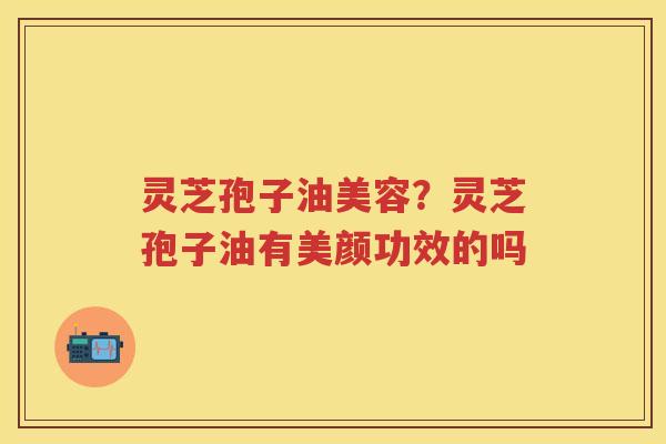 灵芝孢子油美容?灵芝孢子油有美颜功效的吗 灵芝孢子油美容?灵芝孢子油有美颜功效的吗
