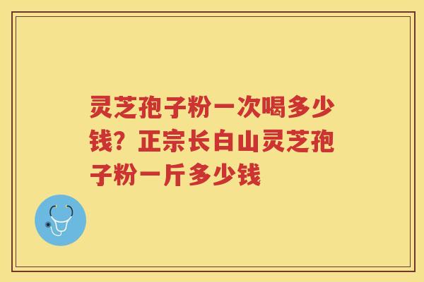 灵芝孢子粉一次喝多少钱?正宗长白山灵芝孢子粉一斤多少钱 灵芝孢子粉一次喝多少钱?正宗长白山灵芝孢子粉一斤多少钱