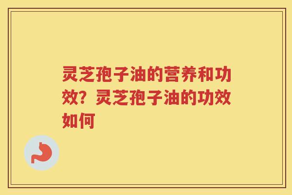 灵芝孢子油的营养和功效？灵芝孢子油的功效如何