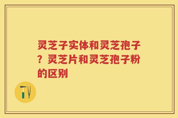 灵芝子实体和灵芝孢子？灵芝片和灵芝孢子粉的区别
