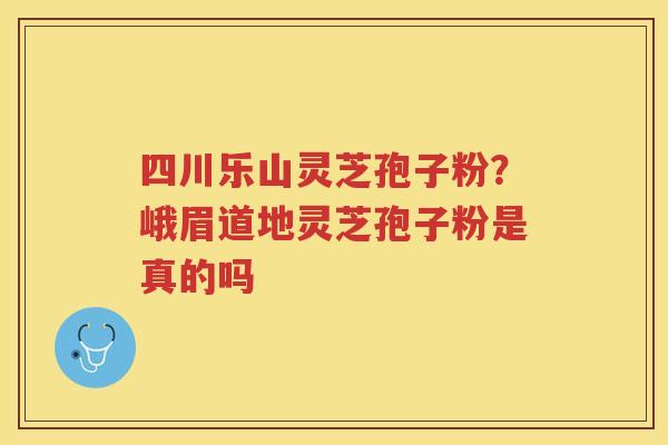 四川乐山灵芝孢子粉？峨眉道地灵芝孢子粉是真的吗