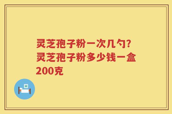 灵芝孢子粉一次几勺？灵芝孢子粉多少钱一盒200克