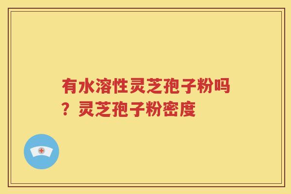 有水溶性灵芝孢子粉吗?灵芝孢子粉密度 有水溶性灵芝孢子粉吗?灵芝孢子粉密度