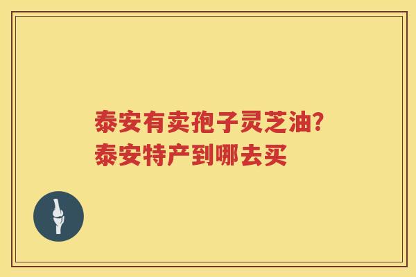 泰安有卖孢子灵芝油?泰安特产到哪去买 泰安有卖孢子灵芝油?泰安特产到哪去买