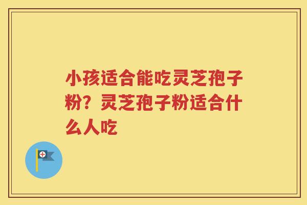 小孩适合能吃灵芝孢子粉?灵芝孢子粉适合什么人吃 小孩适合能吃灵芝孢子粉?灵芝孢子粉适合什么人吃